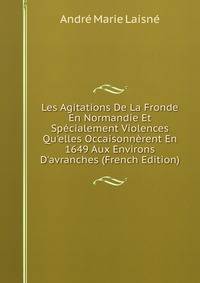 Les Agitations De La Fronde En Normandie Et Sp?cialement Violences Qu'elles Occaisonn?rent En 1649 Aux Environs D'avranches (French Edition)
