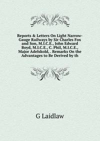 Reports &amp; Letters On Light Narrow-Gauge Railways by Sir Charles Fox and Son, M.I.C.E., John Edward Boyd, M.I.C.E., C. Phil, M.I.C.E., Major Adelskold, . Remarks On the Advantages to Be Derived by th