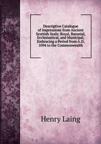Descriptive Catalogue of Impressions from Ancient Scottish Seals: Royal, Baronial, Ecclesiastical, and Municipal, Embracing a Period from A.D. 1094 to the Commonwealth