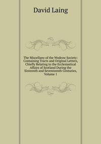 The Miscellany of the Wodrow Society: Containing Tracts and Original Letters, Chiefly Relating to the Ecclesiastical Affairs of Scotland During the Sixteenth and Seventeenth Centuries, Volume 1