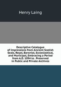Descriptive Catalogue of Impressions from Ancient Scotish Seals, Royal, Baronial, Ecclesiastical, and Municipal, Embracing a Period from A.D. 1094 to . Preserved in Public and Private Archives