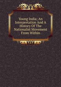 Young India; An Interpretation And A History Of The Nationalist Movement From Within