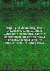 Portrait and biographical record of Kankakee County, Illinois. Containing biographical sketches of prominent and representative citizens, together . and the presidents of the United States