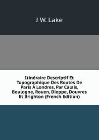 Itineraire Descriptif Et Topographique Des Routes De Paris A Londres, Par Calais, Boulogne, Rouen, Dieppe, Douvres Et Brighton (French Edition)