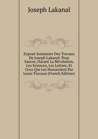 Expose Sommaire Des Travaux De Joseph Lakanal: Pour Sauver, Durant La Revolution, Les Sciences, Les Lettres, Et Ceux Qui Les Honoroient Par Leurs Travaux (French Edition)