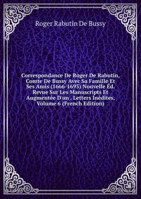 Correspondance De Roger De Rabutin, Comte De Bussy Avec Sa Famille Et Ses Amis (1666-1693) Nouvelle ?d. Revue Sur Les Manuscripts Et Augment?e D'un . Letters In?dites, Volume 6 (French Edition)