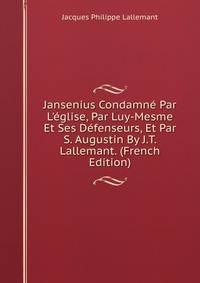 Jansenius Condamn? Par L'?glise, Par Luy-Mesme Et Ses D?fenseurs, Et Par S. Augustin By J.T. Lallemant. (French Edition)