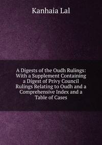 A Digests of the Oudh Rulings: With a Supplement Containing a Digest of Privy Council Rulings Relating to Oudh and a Comprehensive Index and a Table of Cases
