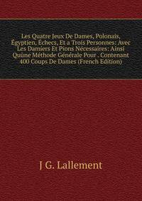 Les Quatre Jeux De Dames, Polonais, Egyptien, Echecs, Et a Trois Personnes: Avec Les Damiers Et Pions Necessaires: Ainsi Quune Methode Generale Pour . Contenant 400 Coups De Dames (French Edition)