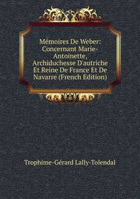 M?moires De Weber: Concernant Marie-Antoinette, Archiduchesse D'autriche Et Reine De France Et De Navarre (French Edition)
