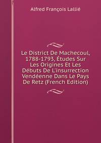 Le District De Machecoul, 1788-1793, ?tudes Sur Les Origines Et Les D?buts De L'insurrection Vend?enne Dans Le Pays De Retz (French Edition)