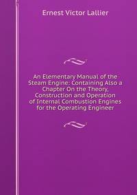 An Elementary Manual of the Steam Engine: Containing Also a Chapter On the Theory, Construction and Operation of Internal Combustion Engines for the Operating Engineer