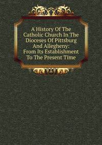 A History Of The Catholic Church In The Dioceses Of Pittsburg And Allegheny: From Its Establishment To The Present Time
