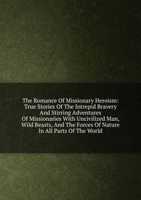 The Romance Of Missionary Heroism: True Stories Of The Intrepid Bravery And Stirring Adventures Of Missionaries With Uncivilized Man, Wild Beasts, And The Forces Of Nature In All Parts Of The World