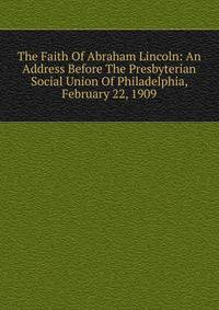 The Faith Of Abraham Lincoln: An Address Before The Presbyterian Social Union Of Philadelphia, February 22, 1909