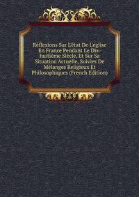 R?flexions Sur L'?tat De L'?glise En France Pendant Le Dix-huiti?me Si?cle, Et Sur Sa Situation Actuelle, Suivies De M?langes Religieux Et Philosophiques (French Edition)