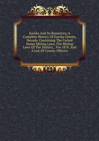 Eureka And Its Resources; A Complete History Of Eureka County, Nevada, Containing The United States Mining Laws, The Mining Laws Of The District, . For 1878, And A List Of County Officers