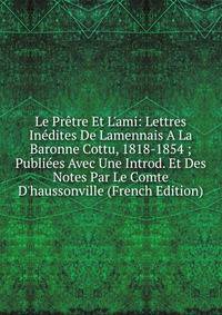 Le Pr?tre Et L'ami: Lettres In?dites De Lamennais A La Baronne Cottu, 1818-1854 ; Publi?es Avec Une Introd. Et Des Notes Par Le Comte D'haussonville (French Edition)