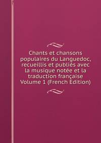 Chants et chansons populaires du Languedoc, recueillis et publies avec la musique notee et la traduction francaise Volume 1 (French Edition)