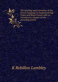 The teaching and cultivation of the French language in England during Tudor and Stuart times; with an introductory chapter on the preseding period