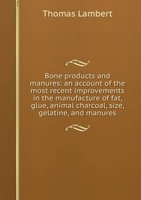 Bone products and manures: an account of the most recent improvements in the manufacture of fat, glue, animal charcoal, size, gelatine, and manures