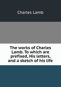 The works of Charles Lamb. To which are prefixed, His letters, and a sketch of his life