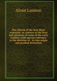 The church of the first three centuries: or, notices of the lives and opinions of some of the early Fathers, with special reference to the doctrine of . its late origin and gradual formation