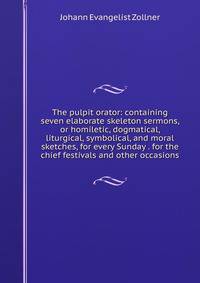 The pulpit orator: containing seven elaborate skeleton sermons, or homiletic, dogmatical, liturgical, symbolical, and moral sketches, for every Sunday . for the chief festivals and other occasions