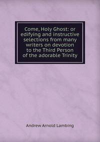Come, Holy Ghost: or edifying and instructive selections from many writers on devotion to the Third Person of the adorable Trinity