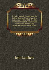 Travels through Canada, and the United States of North America, in the years 1806, 1807, &amp; 1808. To which are added, biographical notices and . the leading characters in the United States