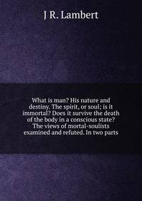 What is man? His nature and destiny. The spirit, or soul; is it immortal? Does it survive the death of the body in a conscious state? The views of mortal-soulists examined and refuted. In two parts