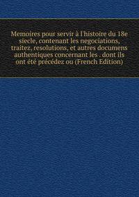 Memoires pour servir ? l'histoire du 18e siecle, contenant les negociations, traitez, resolutions, et autres documens authentiques concernant les . dont ils ont ?t? pr?c?dez ou (French Edition)