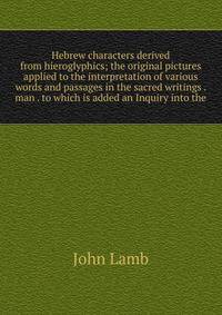 Hebrew characters derived from hieroglyphics; the original pictures applied to the interpretation of various words and passages in the sacred writings . man . to which is added an Inquiry into the