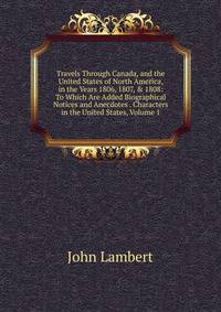 Travels Through Canada, and the United States of North America, in the Years 1806, 1807, &amp; 1808: To Which Are Added Biographical Notices and Anecdotes . Characters in the United States, Volume 1