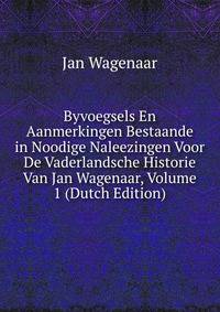 Byvoegsels En Aanmerkingen Bestaande in Noodige Naleezingen Voor De Vaderlandsche Historie Van Jan Wagenaar, Volume 1 (Dutch Edition)