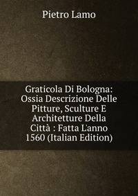 Graticola Di Bologna: Ossia Descrizione Delle Pitture, Sculture E Architetture Della Citt? : Fatta L'anno 1560 (Italian Edition)