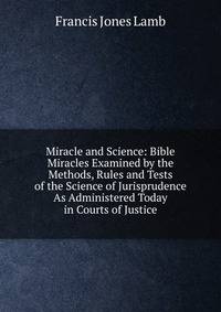 Miracle and Science: Bible Miracles Examined by the Methods, Rules and Tests of the Science of Jurisprudence As Administered Today in Courts of Justice