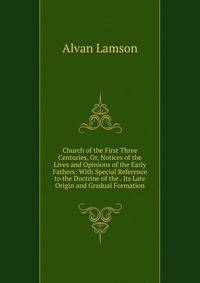 Church of the First Three Centuries, Or, Notices of the Lives and Opinions of the Early Fathers: With Special Reference to the Doctrine of the . Its Late Origin and Gradual Formation