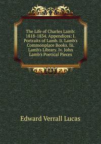 The Life of Charles Lamb: 1818-1834. Appendices: I. Portraits of Lamb. Ii. Lamb's Commonplace Books. Iii. Lamb's Library. Iv. John Lamb's Poetical Pieces