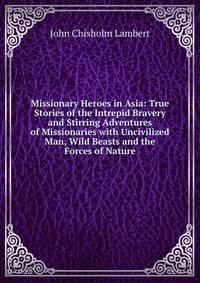 Missionary Heroes in Asia: True Stories of the Intrepid Bravery and Stirring Adventures of Missionaries with Uncivilized Man, Wild Beasts and the Forces of Nature