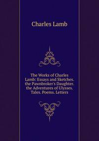 The Works of Charles Lamb: Essays and Sketches. the Pawnbroker's Daughter. the Adventures of Ulysses. Tales. Poems. Letters