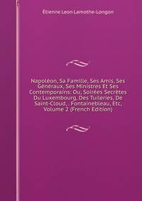 Napoleon, Sa Famille, Ses Amis, Ses Generaux, Ses Ministres Et Ses Contemporains: Ou, Soirees Secretes Du Luxembourg, Des Tuileries, De Saint-Cloud, . Fontainebleau, Etc, Volume 2 (French Edition)