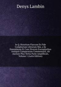 In Q. Horatium Flaccum Ex Fide Complurium Librorum Mss. a Se Emendatum Et Cum Diversis Exemplaribus Antiquis Comparatum Commentarii, Ab Auctore Plus Tertia Parte Amplificati, Volume 1 (Latin Edition)