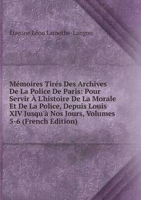 M?moires Tir?s Des Archives De La Police De Paris: Pour Servir ? L'histoire De La Morale Et De La Police, Depuis Louis XIV Jusqu'? Nos Jours, Volumes 5-6 (French Edition)