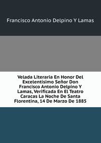 Velada Literaria En Honor Del Excelentisimo Senor Don Francisco Antonio Delpino Y Lamas, Verificada En El Teatro Caracas La Noche De Santa Florentina, 14 De Marzo De 1885