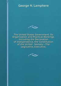 The United States Government: Its Organization and Practical Workings. Including the Declaration of Independence, the Constitution of the United . Namely:--The Legislative, Executive,