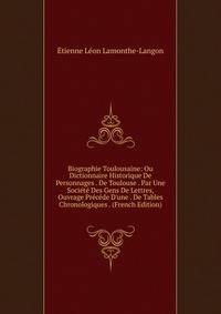 Biographie Toulousaine: Ou Dictionnaire Historique De Personnages . De Toulouse . Par Une Soci?t? Des Gens De Lettres, Ouvrage Pr?c?de D'une . De Tables Chronologiques . (French Edition)