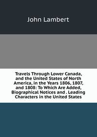 Travels Through Lower Canada, and the United States of North America, in the Years 1806, 1807, and 1808: To Which Are Added, Biographical Notices and . Leading Characters in the United States.