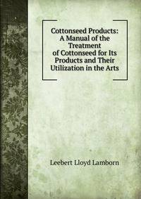 Cottonseed Products: A Manual of the Treatment of Cottonseed for Its Products and Their Utilization in the Arts