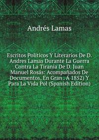 Escritos Politicos Y Literarios De D. Andres Lamas Durante La Guerra Contra La Tirania De D. Juan Manuel Rosas: Acompanados De Documentos, En Gran . A 1852) Y Para La Vida Pol (Spanish Edition)